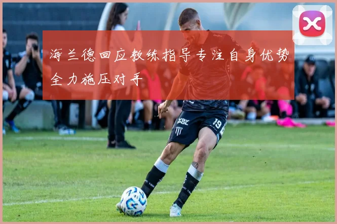 海兰德回应教练指导专注自身优势全力施压对手