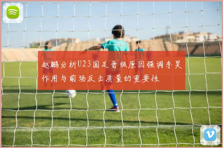 赵鹏分析U23国足晋级原因强调李昊作用与前场反击质量的重要性