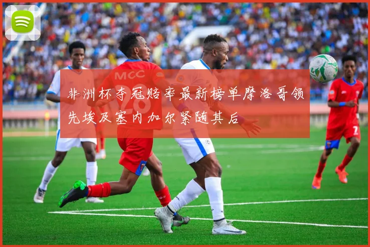 非洲杯夺冠赔率最新榜单摩洛哥领先埃及塞内加尔紧随其后