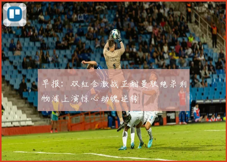 早报：双红会激战正酣曼联绝杀利物浦上演惊心动魄逆转
