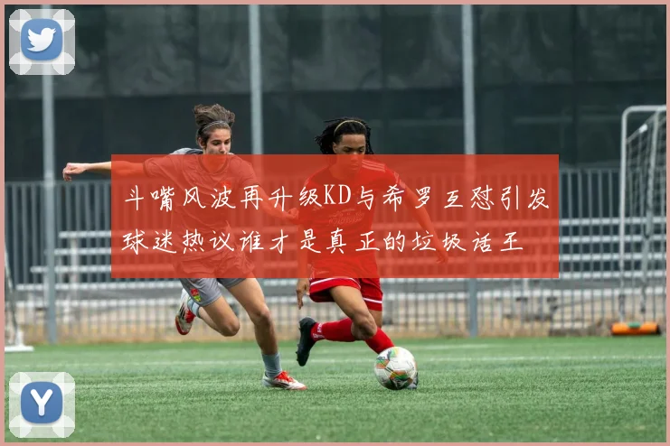 斗嘴风波再升级KD与希罗互怼引发球迷热议谁才是真正的垃圾话王