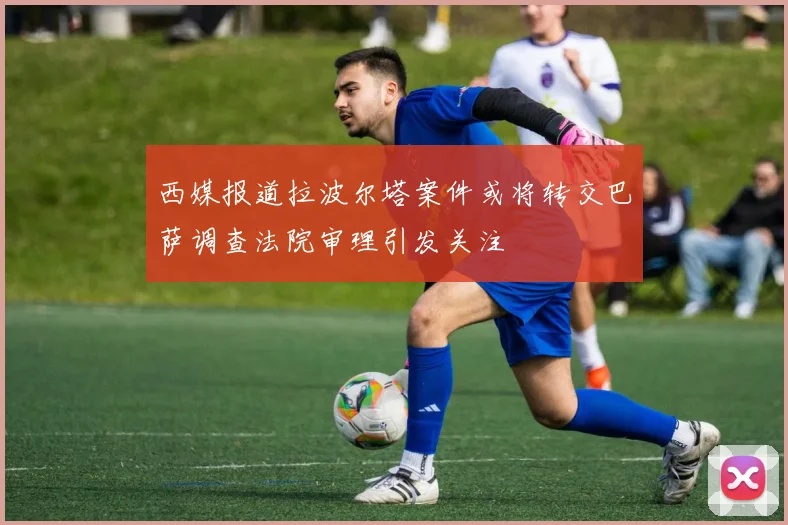 西媒报道拉波尔塔案件或将转交巴萨调查法院审理引发关注