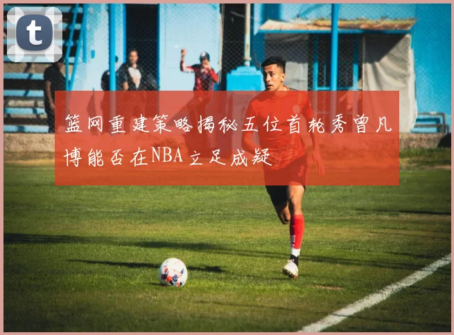 篮网重建策略揭秘五位首轮秀曾凡博能否在NBA立足成疑
