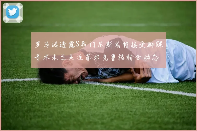 罗马诺透露S希门尼斯或将接受脚踝手术米兰关注菲尔克鲁格转会动态