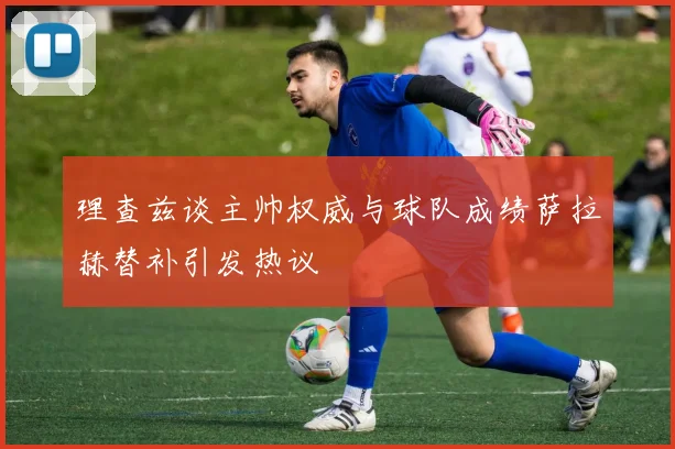 理查兹谈主帅权威与球队成绩萨拉赫替补引发热议