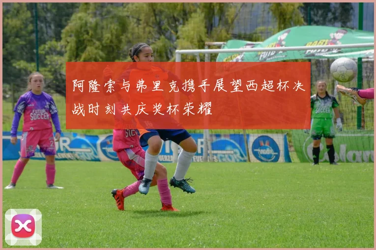 阿隆索与弗里克携手展望西超杯决战时刻共庆奖杯荣耀