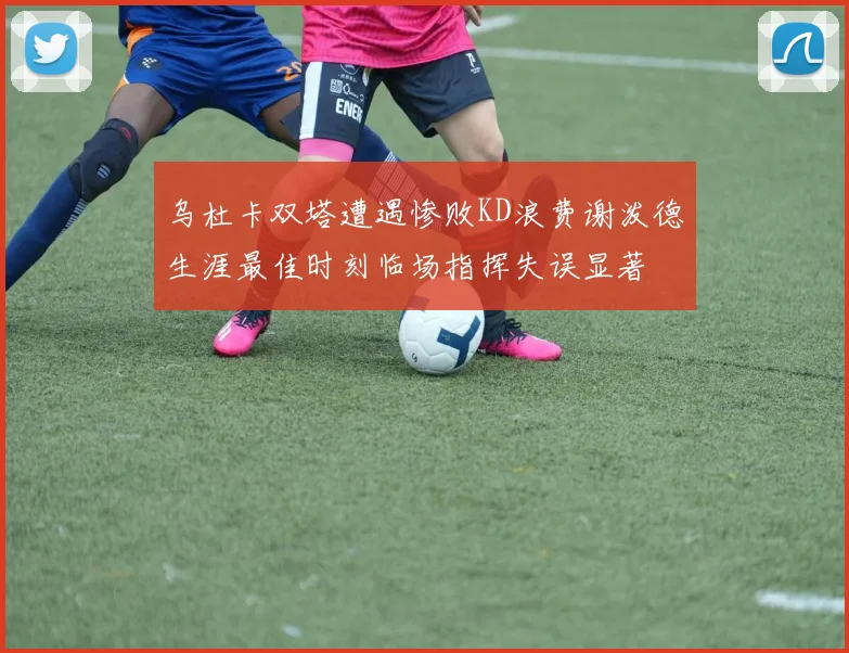 乌杜卡双塔遭遇惨败KD浪费谢泼德生涯最佳时刻临场指挥失误显著
