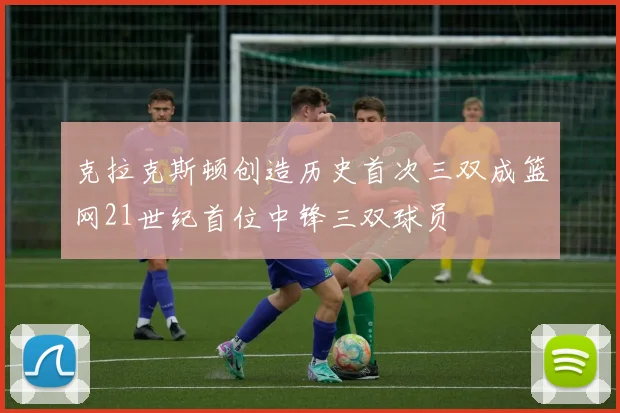 克拉克斯顿创造历史首次三双成篮网21世纪首位中锋三双球员
