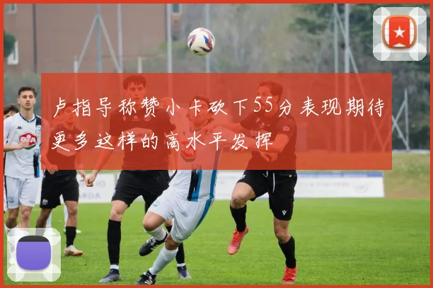 卢指导称赞小卡砍下55分表现期待更多这样的高水平发挥
