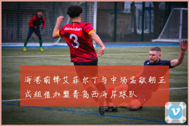 海港前锋艾菲尔丁与中场孟敬朝正式租借加盟青岛西海岸球队