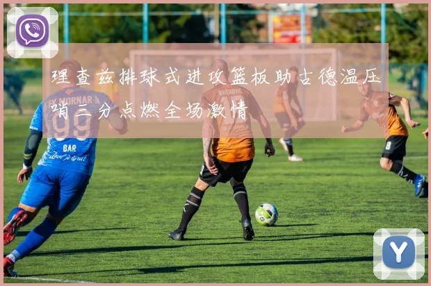 理查兹排球式进攻篮板助古德温压哨三分点燃全场激情