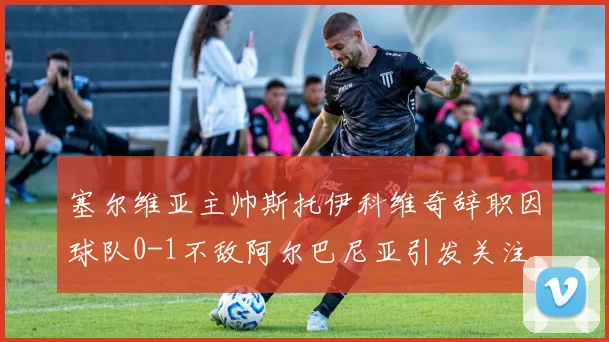 塞尔维亚主帅斯托伊科维奇辞职因球队0-1不敌阿尔巴尼亚引发关注