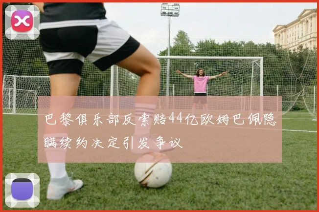 巴黎俱乐部反索赔44亿欧姆巴佩隐瞒续约决定引发争议