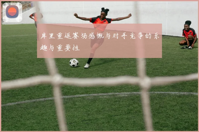 库里重返赛场感慨与对手竞争的乐趣与重要性