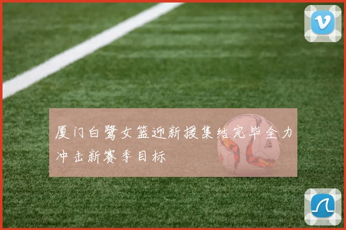 厦门白鹭女篮迎新援集结完毕全力冲击新赛季目标